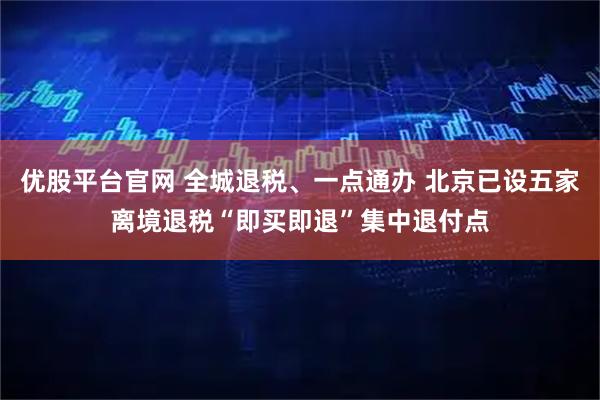 优股平台官网 全城退税、一点通办 北京已设五家离境退税“即买即退”集中退付点