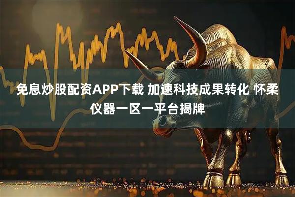 免息炒股配资APP下载 加速科技成果转化 怀柔仪器一区一平台揭牌