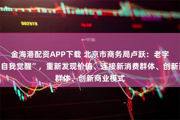 金海港配资APP下载 北京市商务局卢跃:老字号需要“自我觉醒”,重新发现价值、连接新消费群体、创新商业模式