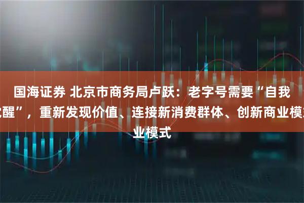 国海证券 北京市商务局卢跃:老字号需要“自我觉醒”,重新发现价值、连接新消费群体、创新商业模式