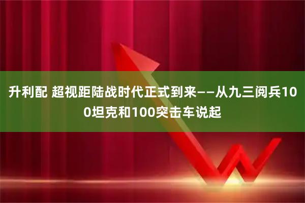 升利配 超视距陆战时代正式到来——从九三阅兵100坦克和100突击车说起