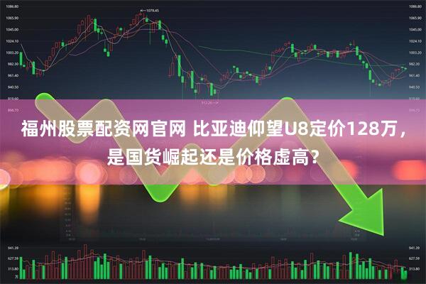 福州股票配资网官网 比亚迪仰望U8定价128万,是国货崛起还是价格虚高?