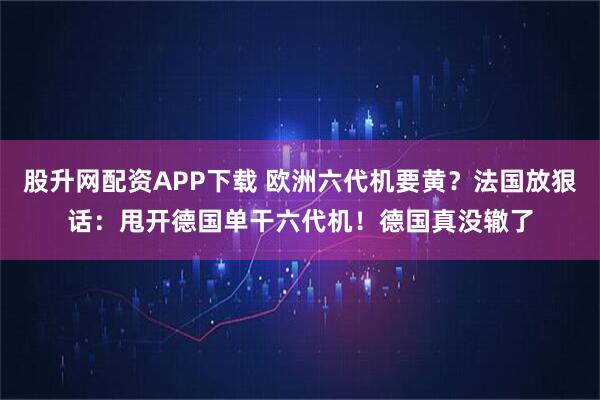 股升网配资APP下载 欧洲六代机要黄?法国放狠话:甩开德国单干六代机!德国真没辙了