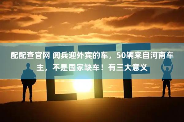 配配查官网 阅兵迎外宾的车,50辆来自河南车主,不是国家缺车!有三大意义