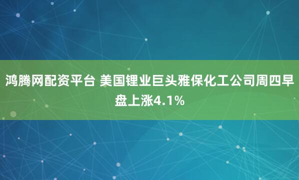鸿腾网配资平台 美国锂业巨头雅保化工公司周四早盘上涨4.1%