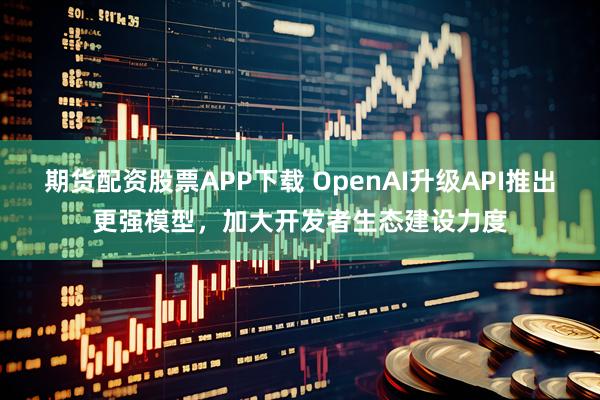 期货配资股票APP下载 OpenAI升级API推出更强模型,加大开发者生态建设力度