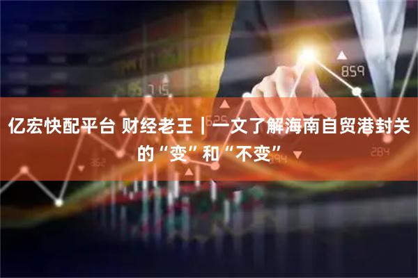 亿宏快配平台 财经老王｜一文了解海南自贸港封关的“变”和“不变”