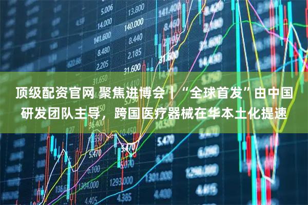 顶级配资官网 聚焦进博会｜“全球首发”由中国研发团队主导，跨国医疗器械在华本土化提速