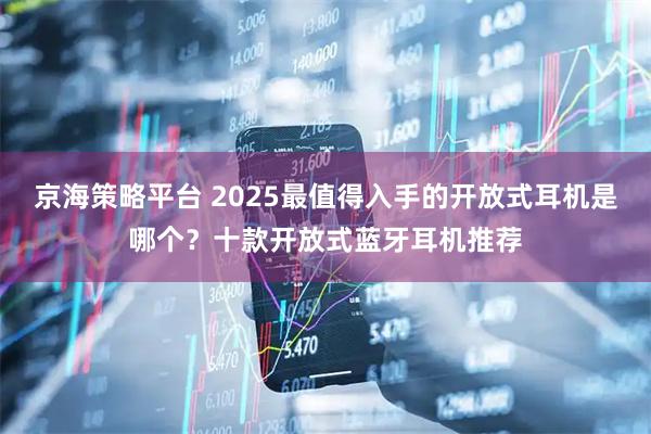 京海策略平台 2025最值得入手的开放式耳机是哪个？十款开放式蓝牙耳机推荐
