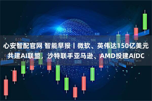 心安智配官网 智能早报丨微软、英伟达150亿美元共建AI联盟，沙特联手亚马逊、AMD投建AIDC