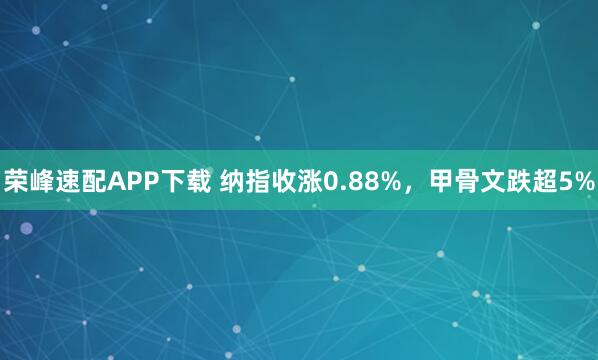 荣峰速配APP下载 纳指收涨0.88%，甲骨文跌超5%
