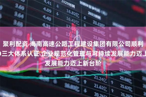 聚利配资 海南高速公路工程建设集团有限公司顺利通过ISO三大体系认证 企业规范化管理与可持续发展能力迈上新台阶
