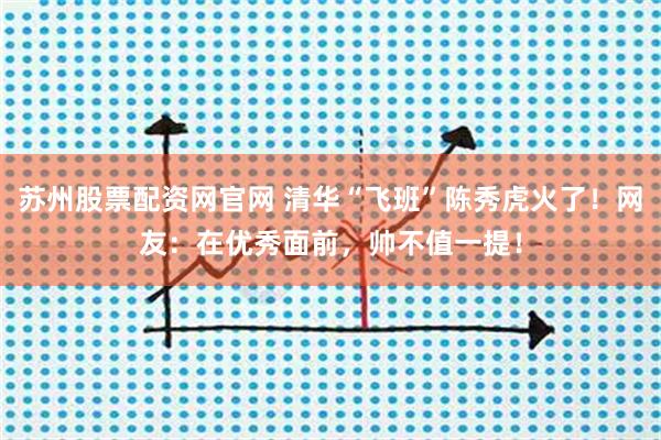 苏州股票配资网官网 清华“飞班”陈秀虎火了！网友：在优秀面前，帅不值一提！