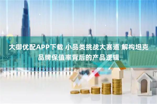 大御优配APP下载 小品类挑战大赛道 解构坦克品牌保值率背后的产品逻辑