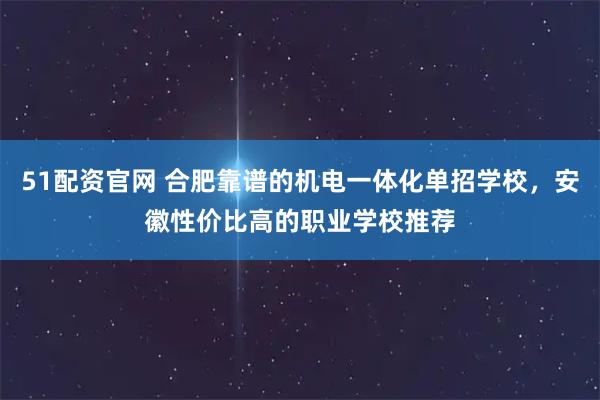 51配资官网 合肥靠谱的机电一体化单招学校，安徽性价比高的职业学校推荐