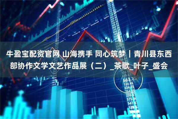 牛盈宝配资官网 山海携手 同心筑梦｜青川县东西部协作文学文艺作品展（二）_茶歌_叶子_盛会