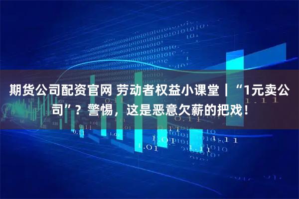 期货公司配资官网 劳动者权益小课堂｜“1元卖公司”？警惕，这是恶意欠薪的把戏！