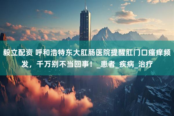 毅立配资 呼和浩特东大肛肠医院提醒肛门口瘙痒频发，千万别不当回事！_患者_疾病_治疗