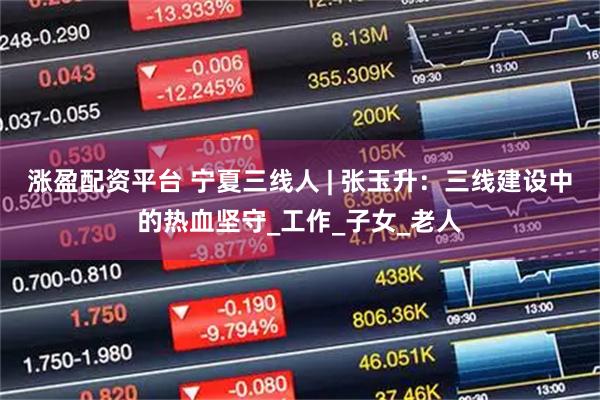 涨盈配资平台 宁夏三线人 | 张玉升：三线建设中的热血坚守_工作_子女_老人