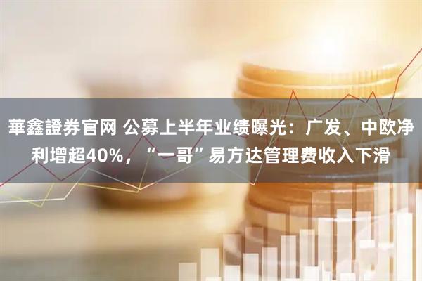 華鑫證券官网 公募上半年业绩曝光:广发、中欧净利增超40%,“一哥”易方达管理费收入下滑