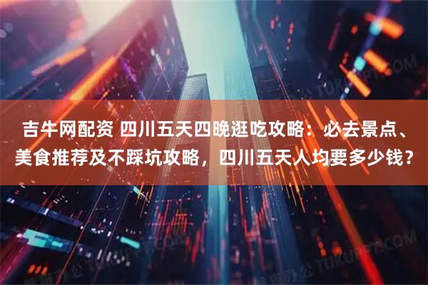 吉牛网配资 四川五天四晚逛吃攻略：必去景点、美食推荐及不踩坑攻略，四川五天人均要多少钱？