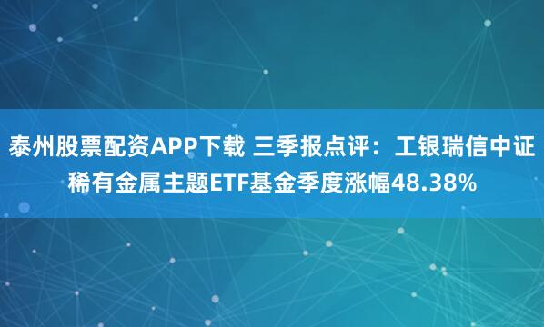 泰州股票配资APP下载 三季报点评:工银瑞信中证稀有金属主题ETF基金季度涨幅48.38%