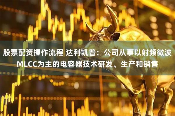 股票配资操作流程 达利凯普：公司从事以射频微波MLCC为主的电容器技术研发、生产和销售