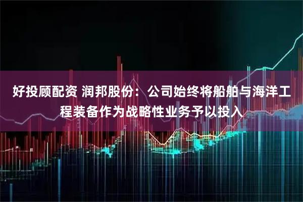 好投顾配资 润邦股份:公司始终将船舶与海洋工程装备作为战略性业务予以投入