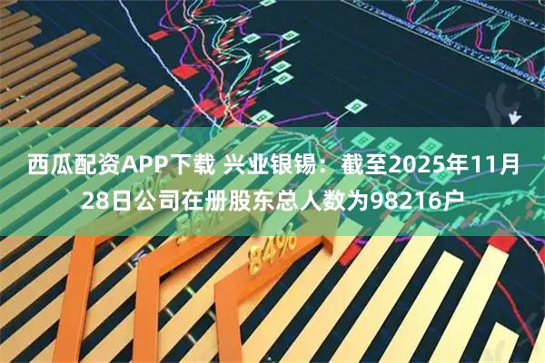 西瓜配资APP下载 兴业银锡：截至2025年11月28日公司在册股东总人数为98216户
