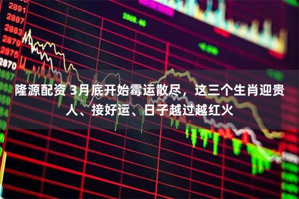 隆源配资 3月底开始霉运散尽，这三个生肖迎贵人、接好运、日子越过越红火