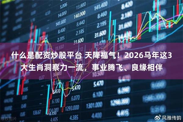 什么是配资炒股平台 天降福气！2026马年这3大生肖洞察力一流，事业腾飞、良缘相伴