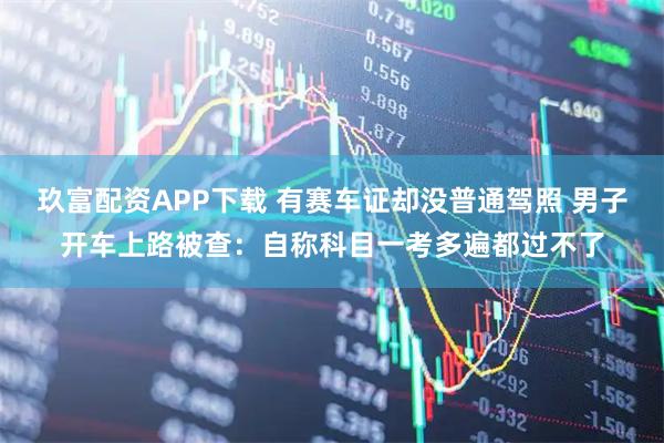 玖富配资APP下载 有赛车证却没普通驾照 男子开车上路被查：自称科目一考多遍都过不了