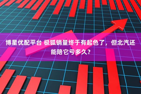 博星优配平台 极狐销量终于有起色了，但北汽还能陪它亏多久？